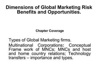 Dimensions of Global Marketing Risk
Benefits and Opportunities.
Chapter Coverage
Types of Global Marketing firms.
Multinational Corporations: Conceptual
Frame work of MNCs; MNCs and host
and home country relations; Technology
transfers – importance and types.
 