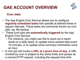GAE ACCOUNT OVERVIEW Cron Jobs The App Engine Cron Service allows you to configure  regularly scheduled tasks  that operate at defined times or regular intervals. These tasks are commonly known as  cron jobs . eg. file backup   These cron jobs are  automatically triggered  by the App Engine Cron Service.  For instance, you might use this to send out a report email on a daily basis, to update some cached data every 10 minutes, or to update some summary information once an hour.  A cron job will invoke a  URL at a given time of day.  A URL invoked by cron is subject to the same limits and quotas as a normal HTTP request, including the request time limit. 