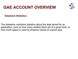 GAE ACCOUNT OVERVIEW Datastore Statistics The datastore maintains statistics about the data stored for an application, such as how many entities there are of a given kind, or how much space is used by property values of a given type 
