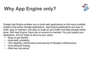 Why App Engine only? Google App Engine enables you to build web applications on the same scalable systems that power Google applications. App Engine applications are easy to build, easy to maintain, and easy to scale as your traffic and data storage needs grow. With App Engine, there are no servers to maintain: You just upload your application, and it's ready to serve to your users. • Easy to get Started • Automatic scalability • The reliability, performance and security of Google's infrastructure • Cost efficient hosting • Risk free trial period 