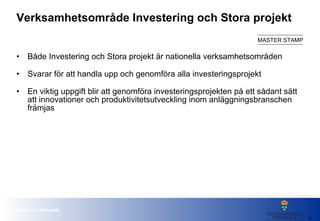 Verksamhetsområde Investering och Stora projekt Både Investering och Stora projekt är nationella verksamhetsområden Svarar för att handla upp och genomföra alla investeringsprojekt  En viktig uppgift blir att genomföra investeringsprojekten på ett sådant sätt att innovationer och produktivitetsutveckling inom anläggningsbranschen främjas 
