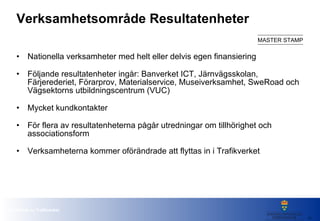 Verksamhetsområde Resultatenheter Nationella verksamheter med helt eller delvis egen finansiering  Följande resultatenheter ingår: Banverket ICT, Järnvägsskolan, Färjerederiet, Förarprov, Materialservice, Museiverksamhet, SweRoad och Vägsektorns utbildningscentrum (VUC) Mycket kundkontakter För flera av resultatenheterna pågår utredningar om tillhörighet och associationsform  Verksamheterna kommer oförändrade att flyttas in i Trafikverket 