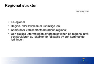 Regional struktur 6 Regioner Region- eller lokalkontor i samtliga län Samordnar verksamhetsområdena regionalt Den slutliga utformningen av organisationen på regional nivå och strukturen av lokalkontor fastställs av den kommande ledningen 