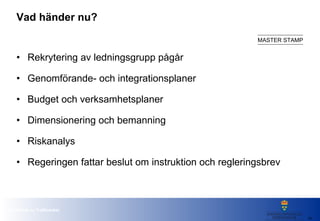 Vad händer nu? Rekrytering av ledningsgrupp pågår Genomförande- och integrationsplaner Budget och verksamhetsplaner Dimensionering och bemanning Riskanalys Regeringen fattar beslut om instruktion och regleringsbrev 