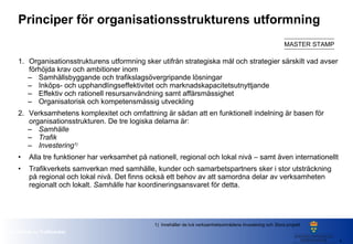Principer för organisationsstrukturens utformning   Organisationsstrukturens utformning sker utifrån strategiska mål och strategier särskilt vad avser förhöjda krav och ambitioner inom Samhällsbyggande och trafikslagsövergripande lösningar Inköps- och upphandlingseffektivitet  och marknadskapacitetsutnyttjande Effektiv och rationell resursanvändning samt affärsmässighet Organisatorisk och kompetensmässig utveckling Verksamhetens komplexitet och omfattning är sådan att en funktionell indelning är basen för organisationsstrukturen. De tre logiska delarna är:  Samhälle Trafik   Investering 1) Alla tre funktioner har verksamhet på nationell, regional och lokal nivå – samt även internationellt Trafikverkets samverkan med samhälle, kunder och samarbetspartners sker i stor utsträckning på regional och lokal nivå. Det finns också ett behov av att samordna delar av verksamheten regionalt och lokalt.  Samhälle  har koordineringsansvaret för detta. 1)  Innehåller de två verksamhetsområdena  Investering  och  Stora projekt 