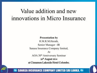 Value addition and new innovations in Micro Insurance 
Presentation by 
H.M.R.M.Herath, 
Senior Manager –IR 
SanasaInsurance Company limited, 
At 
AOA 30thAnniversary Seminar 
26thAugust 2014 
at Cinnamon Lakeside Hotel Colombo.  