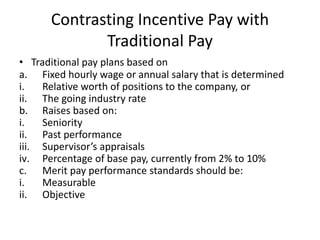 Contrasting Incentive Pay with
Traditional Pay
• Traditional pay plans based on
a. Fixed hourly wage or annual salary that is determined
i. Relative worth of positions to the company, or
ii. The going industry rate
b. Raises based on:
i. Seniority
ii. Past performance
iii. Supervisor’s appraisals
iv. Percentage of base pay, currently from 2% to 10%
c. Merit pay performance standards should be:
i. Measurable
ii. Objective
 