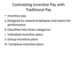 Contrasting Incentive Pay with
Traditional Pay
• Incentive pay
a.Designed to reward employees and teams for
performance
b.Classified into three categories:
i. Individual-incentive plans
ii.Group-incentive plans
iii. Company-incentive plans
 