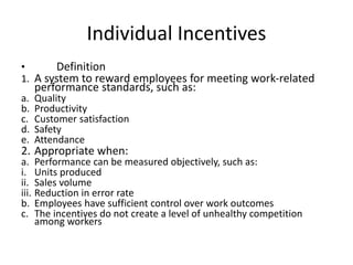 Individual Incentives
• Definition
1. A system to reward employees for meeting work-related
performance standards, such as:
a. Quality
b. Productivity
c. Customer satisfaction
d. Safety
e. Attendance
2. Appropriate when:
a. Performance can be measured objectively, such as:
i. Units produced
ii. Sales volume
iii. Reduction in error rate
b. Employees have sufficient control over work outcomes
c. The incentives do not create a level of unhealthy competition
among workers
 