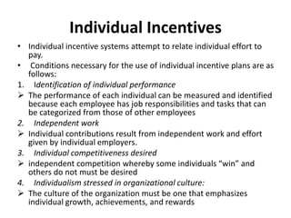 Individual Incentives
• Individual incentive systems attempt to relate individual effort to
pay.
• Conditions necessary for the use of individual incentive plans are as
follows:
1. Identification of individual performance
 The performance of each individual can be measured and identified
because each employee has job responsibilities and tasks that can
be categorized from those of other employees
2. Independent work
 Individual contributions result from independent work and effort
given by individual employers.
3. Individual competitiveness desired
 independent competition whereby some individuals “win” and
others do not must be desired
4. Individualism stressed in organizational culture:
 The culture of the organization must be one that emphasizes
individual growth, achievements, and rewards
 