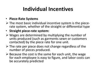 Individual Incentives
• Piece-Rate Systems
 The most basic individual incentive system is the piece-
rate system, whether of the straight or differential type
• Straight piece-rate system:
 Wages are determined by multiplying the number of
units produced (such as garments sewn or customers
contacted) by the piece rate for one unit.
 The rate per piece does not change regardless of the
number of pieces produced.
 Because the cost is the same for each unit, the wage
for each employee is easy to figure, and labor costs can
be accurately predicted
 