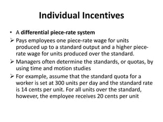 Individual Incentives
• A differential piece-rate system
 Pays employees one piece-rate wage for units
produced up to a standard output and a higher piece-
rate wage for units produced over the standard.
 Managers often determine the standards, or quotas, by
using time and motion studies
 For example, assume that the standard quota for a
worker is set at 300 units per day and the standard rate
is 14 cents per unit. For all units over the standard,
however, the employee receives 20 cents per unit
 