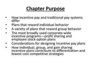Chapter Purpose
• How incentive pay and traditional pay systems
differ
• Plans that reward individual behavior
• A variety of plans that reward group behavior
• The most broadly used corporate-wide
incentive programs—profit sharing and
employee stock option plans
• Considerations for designing incentive pay plans
• How individual, group, and gain sharing
incentive plans contribute to differentiation and
lowest cost competitive strategies
 
