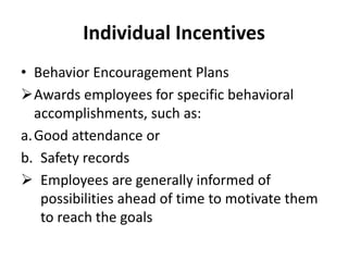 Individual Incentives
• Behavior Encouragement Plans
Awards employees for specific behavioral
accomplishments, such as:
a.Good attendance or
b. Safety records
 Employees are generally informed of
possibilities ahead of time to motivate them
to reach the goals
 