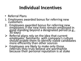Individual Incentives
• Referral Plans
1. Employees awarded bonus for referring new
customers
2. Employees awarded bonus for referring new
employees if the new hires remain employed in
good standing beyond a designated period (e.g.,
30 days)
 Referral plans rely on the idea that current
employees’ familiarity with company’s culture
should enable them to identify viable candidates
more efficiently than other sources
 Employees are likely to make only those
referrals they truly believe are worthwhile
because their personal reputation is at stake
 