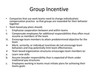 Group Incentive
• Companies that use work teams need to change individualistic
compensation practice so that groups are rewarded for their behavior
together
• Team based pay plans should;
i. Emphasize cooperation between and within teams
ii. Compensate employees for additional responsibilities they often must
assume as members of the team
iii. Encourage team members to attain predetermined objective for the
team
 Merit, seniority, or individual incentives do not encourage team
behaviors and may potentially limit team effectiveness
 Team based organization structures encourages team members to:
a. Learn new skills
b. Assume broader responsibility than is expected of them under
traditional pay structures
c. Employees working in teams must initiate plans for achieving their
teams goals
 