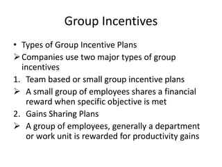 Group Incentives
• Types of Group Incentive Plans
Companies use two major types of group
incentives
1. Team based or small group incentive plans
 A small group of employees shares a financial
reward when specific objective is met
2. Gains Sharing Plans
 A group of employees, generally a department
or work unit is rewarded for productivity gains
 