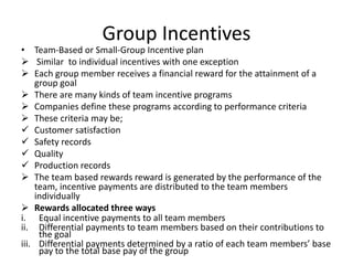 Group Incentives
• Team-Based or Small-Group Incentive plan
 Similar to individual incentives with one exception
 Each group member receives a financial reward for the attainment of a
group goal
 There are many kinds of team incentive programs
 Companies define these programs according to performance criteria
 These criteria may be;
 Customer satisfaction
 Safety records
 Quality
 Production records
 The team based rewards reward is generated by the performance of the
team, incentive payments are distributed to the team members
individually
 Rewards allocated three ways
i. Equal incentive payments to all team members
ii. Differential payments to team members based on their contributions to
the goal
iii. Differential payments determined by a ratio of each team members’ base
pay to the total base pay of the group
 