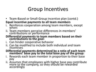 Group Incentives
• Team-Based or Small-Group Incentive plan (contd.)
Equal incentive payments to all team members
i. Reinforces cooperation among team members, except
when:
ii. Team members perceive differences in members’
contributions or performance
Differential payments to team members based on their
contributions to the goal:
i. Can hinder cooperative behavior
ii. Can be modified to include both individual and team
incentives
Differential payments determined by a ratio of each team
members’ base pay to the total base pay of the group:
i. Rewards each team member in proportion to their base
pay
ii. Assumes that employees with higher base pay contribute
more to the company, so they should be rewarded
accordingly
 