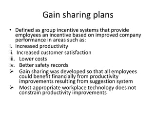 Gain sharing plans
• Defined as group incentive systems that provide
employees an incentive based on improved company
performance in areas such as:
i. Increased productivity
ii. Increased customer satisfaction
iii. Lower costs
iv. Better safety records
 Gain sharing was developed so that all employees
could benefit financially from productivity
improvements resulting from suggestion system
 Most appropriate workplace technology does not
constrain productivity improvements
 