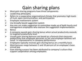 Gain sharing plans
 Most gain sharing programs have three components
I. Leadership philosophy
 Refers to a cooperative organizational climate that promotes high levels
of trust, open communication, and participation
ii. Employee involvement system
 Use broadly based suggestion system
 Any one can make suggestion to committee made up of both hourly and
management employees who oversee the suggestion implementation
iii. Bonus
 A company awards gain sharing bonus when actual productivity exceeds
its targeted productivity level
 Usually gain sharing bonuses are based on a formula that measures
productivity that employee perceives as fair and employer believes will
result in improvements in company performance
 Employees typically receives gain sharing bonus on a monthly basis
 Most bonuses range between 5 and 10 percent of an employee’s base
annual pay
 Gain sharing success has been attributed to company’s culture that
support cooperation among employees
 