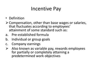 Incentive Pay
• Definition
Compensation, other than base wages or salaries,
that fluctuates according to employees'
attainment of some standard such as:
a. Pre-established formula
b. Individual or group goals
c. Company earnings
 Also known as variable pay, rewards employees
for partially or completely attaining a
predetermined work objectives
 