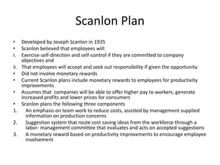 Scanlon Plan
• Developed by Joseph Scanlon in 1935
• Scanlon believed that employees will:
i. Exercise self-direction and self-control if they are committed to company
objectives and
ii. That employees will accept and seek out responsibility if given the opportunity
• Did not involve monetary rewards
• Current Scanlon plans include monetary rewards to employees for productivity
improvements
• Assumes that companies will be able to offer higher pay to workers, generate
increased profits and lower prices for consumers
• Scanlon plans the following three components
1. An emphasis on team work to reduce costs, assisted by management supplied
information on production concerns
2. Suggestion system that route cost saving ideas from the workforce through a
labor- management committee that evaluates and acts on accepted suggestions
3. A monetary reward based on productivity improvements to encourage employee
involvement
 
