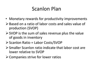 Scanlon Plan
• Monetary rewards for productivity improvements
Based on a ratio of labor costs and sales value of
production (SVOP)
SVOP is the sum of sales revenue plus the value
of goods in inventory
Scanlon Ratio = Labor Costs/SVOP
Smaller Scanlon ratio indicate that labor cost are
lower relative to SVOP
Companies strive for lower ratios
 