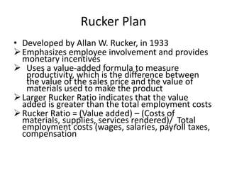 Rucker Plan
• Developed by Allan W. Rucker, in 1933
Emphasizes employee involvement and provides
monetary incentives
 Uses a value-added formula to measure
productivity, which is the difference between
the value of the sales price and the value of
materials used to make the product
Larger Rucker Ratio indicates that the value
added is greater than the total employment costs
Rucker Ratio = (Value added) – (Costs of
materials, supplies, services rendered)/ Total
employment costs (wages, salaries, payroll taxes,
compensation
 