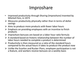 Improshare
• Improved productivity through Sharing (Improshare) Invented by
Mitchell Fein, in 1973
 Measures productivity physically rather than in terms of dollar
savings
 Aims to produce more products with fewer labor hours
 Emphasis on providing employees with an incentive to finish
products
 Improshare bonuses are based on a labor hour ratio formula
 A standard based on historic relationship between the number of
labor hours needed to complete a product is determined
 Productivity is then measured as a ratio of the standard hours
compared to the actual hours it takes to produce the product now
 Unlike the Scanlon and Rucker Plans, employee participation is not
a feature, and workers receive bonuses on a weekly basis
 