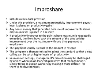 Improshare
• Includes a buy-back provision
 Under this provision, a maximum productivity improvement payout
level is placed on productivity gains
 Any bonus money that generated because of improvements above
maximum level is placed in a reserve
 If productivity improves to the point where maximum is repeatedly
exceeded, the firms buys back the amount of the productivity
improvement over the maximum with one time payment to
employees
 This payment usually is equal to the amount in reserve
 The company is then permitted to adjust the standard so that a new
ceiling can be set at higher levels of productivity
 In unionized settings, management’s discretion may be challenged
by unions when union leadership believes that management is
simply trying to exploit workers by making it more difficult for
them to receive bonuses
 