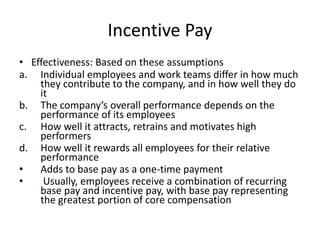 Incentive Pay
• Effectiveness: Based on these assumptions
a. Individual employees and work teams differ in how much
they contribute to the company, and in how well they do
it
b. The company’s overall performance depends on the
performance of its employees
c. How well it attracts, retrains and motivates high
performers
d. How well it rewards all employees for their relative
performance
• Adds to base pay as a one-time payment
• Usually, employees receive a combination of recurring
base pay and incentive pay, with base pay representing
the greatest portion of core compensation
 