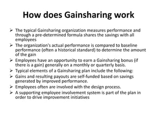 How does Gainsharing work
 The typical Gainsharing organization measures performance and
through a pre-determined formula shares the savings with all
employees
 The organization's actual performance is compared to baseline
performance (often a historical standard) to determine the amount
of the gain
 Employees have an opportunity to earn a Gainsharing bonus (if
there is a gain) generally on a monthly or quarterly basis.
 Typical elements of a Gainsharing plan include the following:
 Gains and resulting payouts are self-funded based on savings
generated by improved performance.
 Employees often are involved with the design process.
 A supporting employee involvement system is part of the plan in
order to drive improvement initiatives
 