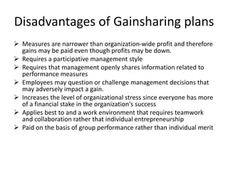 Disadvantages of Gainsharing plans
 Measures are narrower than organization-wide profit and therefore
gains may be paid even though profits may be down.
 Requires a participative management style
 Requires that management openly shares information related to
performance measures
 Employees may question or challenge management decisions that
may adversely impact a gain.
 Increases the level of organizational stress since everyone has more
of a financial stake in the organization's success
 Applies best to and a work environment that requires teamwork
and collaboration rather that individual entrepreneurship
 Paid on the basis of group performance rather than individual merit
 