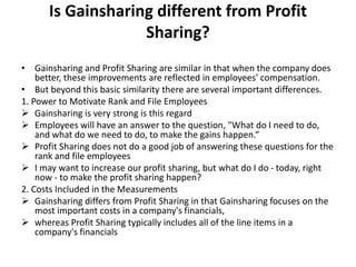Is Gainsharing different from Profit
Sharing?
• Gainsharing and Profit Sharing are similar in that when the company does
better, these improvements are reflected in employees' compensation.
• But beyond this basic similarity there are several important differences.
1. Power to Motivate Rank and File Employees
 Gainsharing is very strong is this regard
 Employees will have an answer to the question, "What do I need to do,
and what do we need to do, to make the gains happen.“
 Profit Sharing does not do a good job of answering these questions for the
rank and file employees
 I may want to increase our profit sharing, but what do I do - today, right
now - to make the profit sharing happen?
2. Costs Included in the Measurements
 Gainsharing differs from Profit Sharing in that Gainsharing focuses on the
most important costs in a company's financials,
 whereas Profit Sharing typically includes all of the line items in a
company's financials
 