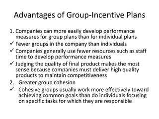 Advantages of Group-Incentive Plans
1. Companies can more easily develop performance
measures for group plans than for individual plans
 Fewer groups in the company than individuals
 Companies generally use fewer resources such as staff
time to develop performance measures
 Judging the quality of final product makes the most
sense because companies must deliver high quality
products to maintain competitiveness
2. Greater group cohesion
 Cohesive groups usually work more effectively toward
achieving common goals than do individuals focusing
on specific tasks for which they are responsible
 