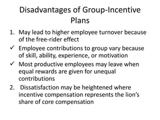 Disadvantages of Group-Incentive
Plans
1. May lead to higher employee turnover because
of the free-rider effect
 Employee contributions to group vary because
of skill, ability, experience, or motivation
 Most productive employees may leave when
equal rewards are given for unequal
contributions
2. Dissatisfaction may be heightened where
incentive compensation represents the lion’s
share of core compensation
 