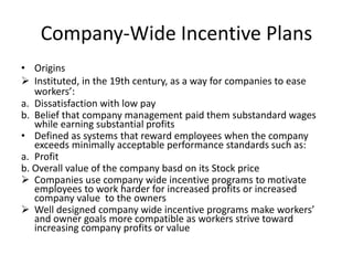 Company-Wide Incentive Plans
• Origins
 Instituted, in the 19th century, as a way for companies to ease
workers’:
a. Dissatisfaction with low pay
b. Belief that company management paid them substandard wages
while earning substantial profits
• Defined as systems that reward employees when the company
exceeds minimally acceptable performance standards such as:
a. Profit
b. Overall value of the company basd on its Stock price
 Companies use company wide incentive programs to motivate
employees to work harder for increased profits or increased
company value to the owners
 Well designed company wide incentive programs make workers’
and owner goals more compatible as workers strive toward
increasing company profits or value
 