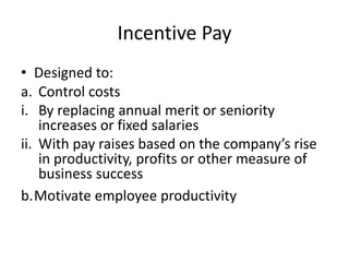Incentive Pay
• Designed to:
a. Control costs
i. By replacing annual merit or seniority
increases or fixed salaries
ii. With pay raises based on the company’s rise
in productivity, profits or other measure of
business success
b.Motivate employee productivity
 