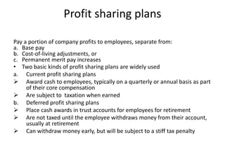 Profit sharing plans
Pay a portion of company profits to employees, separate from:
a. Base pay
b. Cost-of-living adjustments, or
c. Permanent merit pay increases
• Two basic kinds of profit sharing plans are widely used
a. Current profit sharing plans
 Award cash to employees, typically on a quarterly or annual basis as part
of their core compensation
 Are subject to taxation when earned
b. Deferred profit sharing plans
 Place cash awards in trust accounts for employees for retirement
 Are not taxed until the employee withdraws money from their account,
usually at retirement
 Can withdraw money early, but will be subject to a stiff tax penalty
 