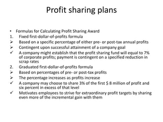 Profit sharing plans
• Formulas for Calculating Profit Sharing Award
1. Fixed first-dollar-of-profits formula
 Based on a specific percentage of either pre- or post-tax annual profits
 Contingent upon successful attainment of a company goal
 A company might establish that the profit sharing fund will equal to 7%
of corporate profits; payment is contingent on a specified reduction in
scrap rates
2. Graduated first-dollar-of-profits formula
 Based on percentages of pre- or post-tax profits
 The percentage increases as profits increase
 A company may choose to share 3% of the first $ 8 million of profit and
six percent in excess of that level
 Motivates employees to strive for extraordinary profit targets by sharing
even more of the incremental gain with them
 