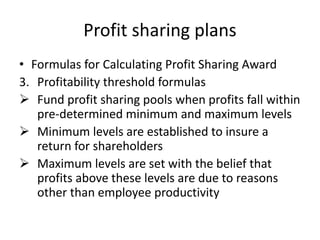 Profit sharing plans
• Formulas for Calculating Profit Sharing Award
3. Profitability threshold formulas
 Fund profit sharing pools when profits fall within
pre-determined minimum and maximum levels
 Minimum levels are established to insure a
return for shareholders
 Maximum levels are set with the belief that
profits above these levels are due to reasons
other than employee productivity
 