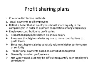 Profit sharing plans
• Common distribution methods
1. Equal payments to all employees
 Reflect a belief that all employees should share equally in the
company gain in order to promote cooperation among employees
 Employees contribution to profit varies
2. Proportional payments based on annual salary
 Presumes that higher salaries equate to more contributions to
profit levels
 Since most higher salaries generally relate to higher performance
or seniority
3. Proportional payments based on contribution to profit
 Generally based on performance
 Not widely used, as it may be difficult to quantify each employee’s
contribution
 