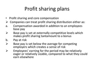 Profit sharing plans
• Profit sharing and core compensation
 Companies can treat profit sharing distribution either as:
a. Compensation awarded in addition to an employees
base pay
 Base pay is set at externally competitive levels which
makes profit sharing tantamount to a bonus
b. Pay at risk
 Base pay is set below the average for competing
employers which creates a sense of risk
 Employees’ earning for the period may be relatively
eager or relatively sizable, compared to what they could
earn elsewhere
 