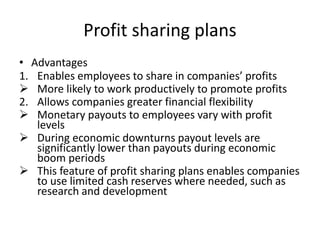Profit sharing plans
• Advantages
1. Enables employees to share in companies’ profits
 More likely to work productively to promote profits
2. Allows companies greater financial flexibility
 Monetary payouts to employees vary with profit
levels
 During economic downturns payout levels are
significantly lower than payouts during economic
boom periods
 This feature of profit sharing plans enables companies
to use limited cash reserves where needed, such as
research and development
 