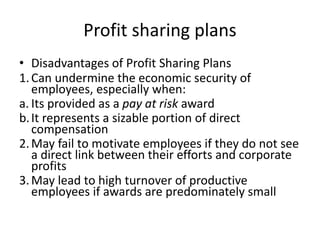 Profit sharing plans
• Disadvantages of Profit Sharing Plans
1.Can undermine the economic security of
employees, especially when:
a. Its provided as a pay at risk award
b.It represents a sizable portion of direct
compensation
2.May fail to motivate employees if they do not see
a direct link between their efforts and corporate
profits
3.May lead to high turnover of productive
employees if awards are predominately small
 