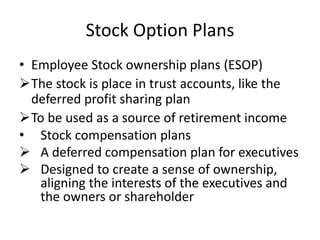 Stock Option Plans
• Employee Stock ownership plans (ESOP)
The stock is place in trust accounts, like the
deferred profit sharing plan
To be used as a source of retirement income
• Stock compensation plans
 A deferred compensation plan for executives
 Designed to create a sense of ownership,
aligning the interests of the executives and
the owners or shareholder
 