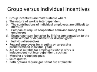 Group versus Individual Incentives
• Group incentives are most suitable where:
a. The nature of work is interdependent
b. The contributions of individual employees are difficult to
measure
c. Companies require cooperative behavior among their
employees
d. Encourage team behavior by linking compensation to the
achievement of department or division goals
• Individual incentives
• Reward employees for meeting or surpassing
predetermined individual goals
b. Are most suitable for employees whose work is
independent not interdependent, such as:
i. Meeting production goals
ii. Sales quotas
• Both options require goals that are attainable
 