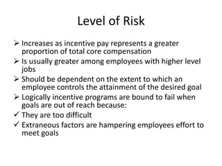 Level of Risk
 Increases as incentive pay represents a greater
proportion of total core compensation
 Is usually greater among employees with higher level
jobs
 Should be dependent on the extent to which an
employee controls the attainment of the desired goal
 Logically incentive programs are bound to fail when
goals are out of reach because:
 They are too difficult
 Extraneous factors are hampering employees effort to
meet goals
 
