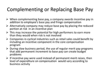Complementing or Replacing Base Pay
 When complementing base pay, a company awards incentive pay in
addition to employee’s base pay and fringe compensation
 Alternatively company may reduce base pay by placing the reduced
portion at risk in an incentive plan
 This may increase the potential for high performers to earn more
than they would when risk is not involved
 Companies in cyclical industries such as retail sales could benefit by
including an incentive component in the core compensation
program
 During slow business period, the use of regular merit pay programs
that add permanent increment to base pay can create budget
problems
 If incentive pay were used instead of permanent merit raises, then
level of expenditure on compensation would vary according to
business activity
 